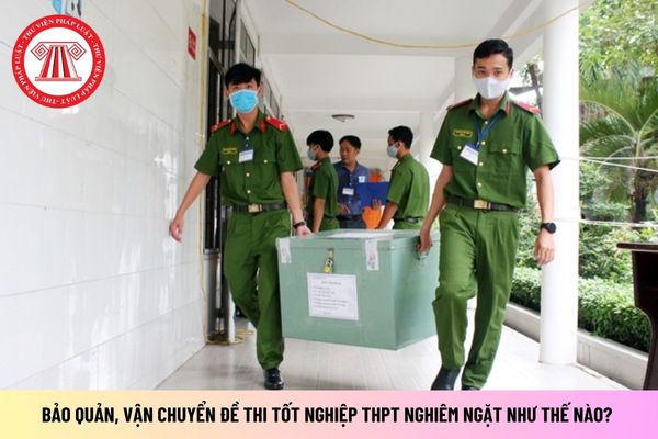 Việc bảo quản, vận chuyển Đề thi tốt nghiệp THPT nghiêm ngặt như thế nào? Phải được công an giám sát đúng không?