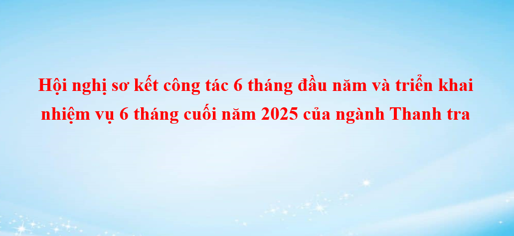 Hội nghị sơ kết công tác 6 tháng đầu năm và triển khai nhiệm vụ 6 tháng cuối năm 2025 của ngành Thanh tra