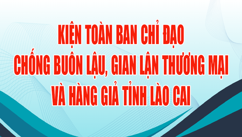 Lào Cai: Kiện toàn Ban Chỉ đạo chống buôn lậu, gian lận thương mại và hàng giả tỉnh